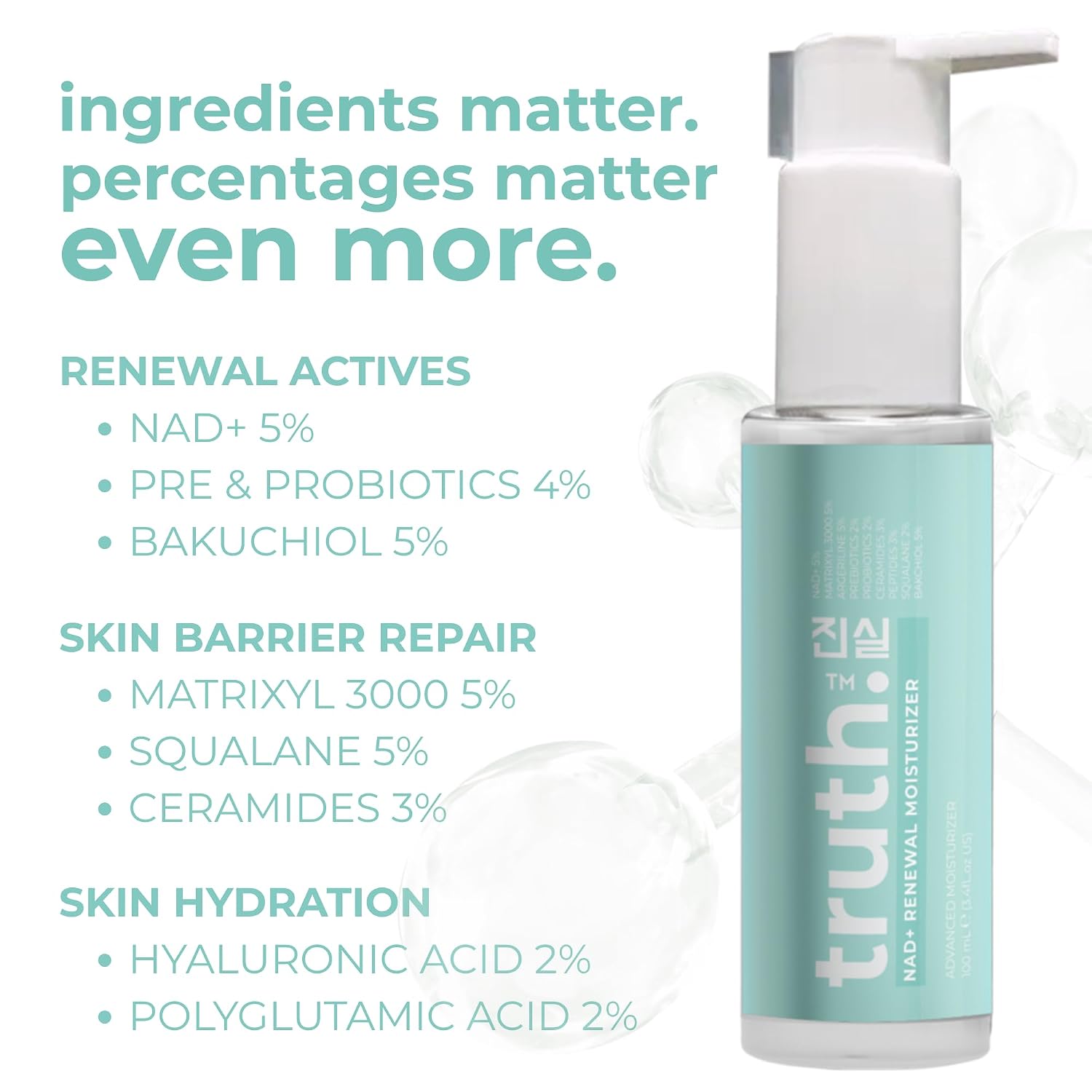 truth진실 NAD+ RENEWAL ADVANCED MOISTURIZER 100ml NAD+ 5% + PREBIOTICS 2% + PROBIOTICS 2% + MATRIXYL 3000 5% + SQUALANE 3% + BACKICHOL 5% + PEPTIDES 3% FORMULATED IN KOREA