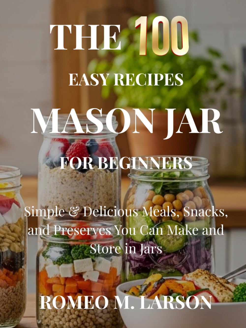 The 100 Easy Recipes Mason Jar: Simple & Delicious Meals, Snacks, and Preserves You Can Make and Store in Jars
