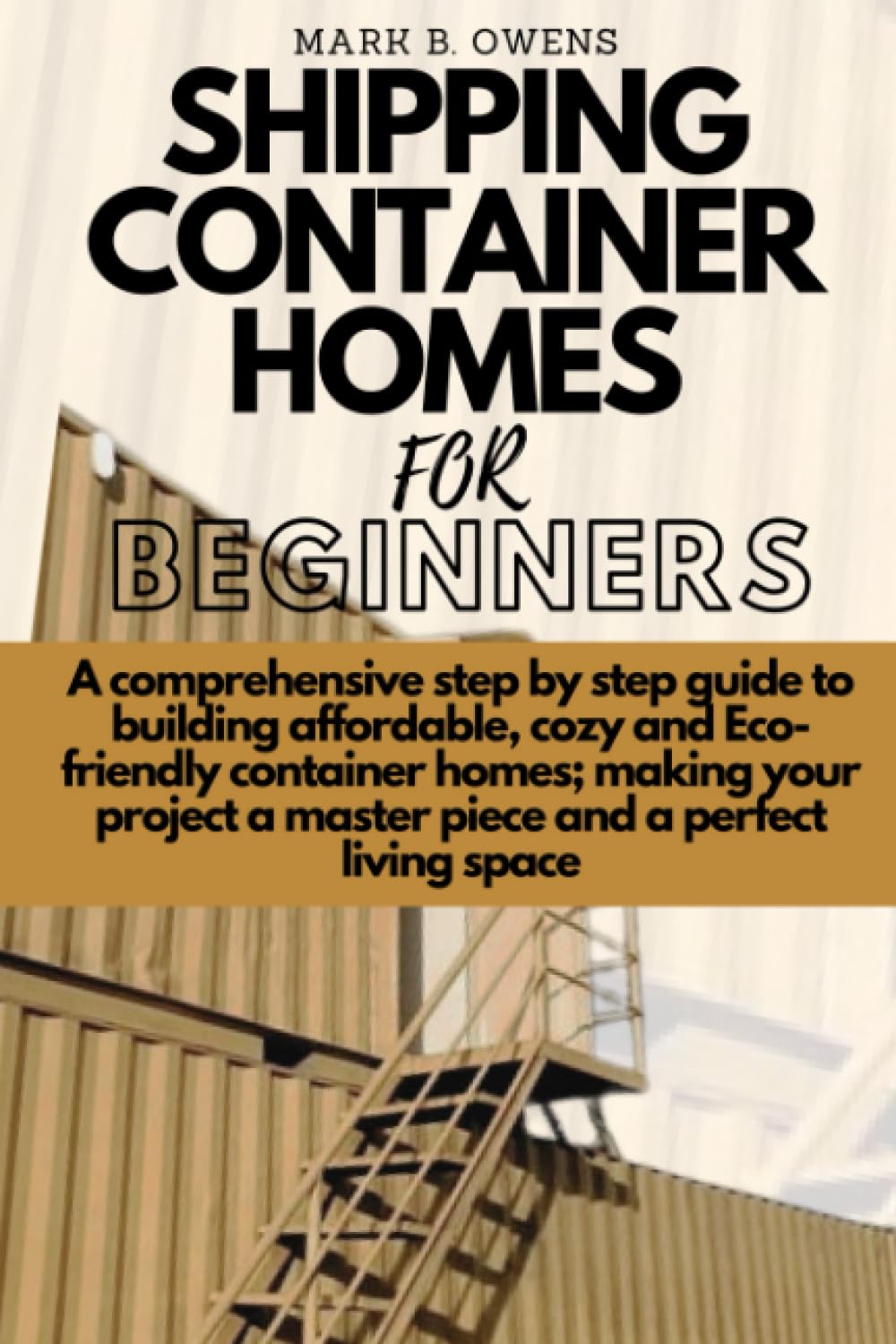SHIPPING CONTAINER HOMES FOR BEGINNERS: A comprehensive step by step guide to building affordable, cozy and eco-friendly container homes; making your project a master piece and a perfect living space
