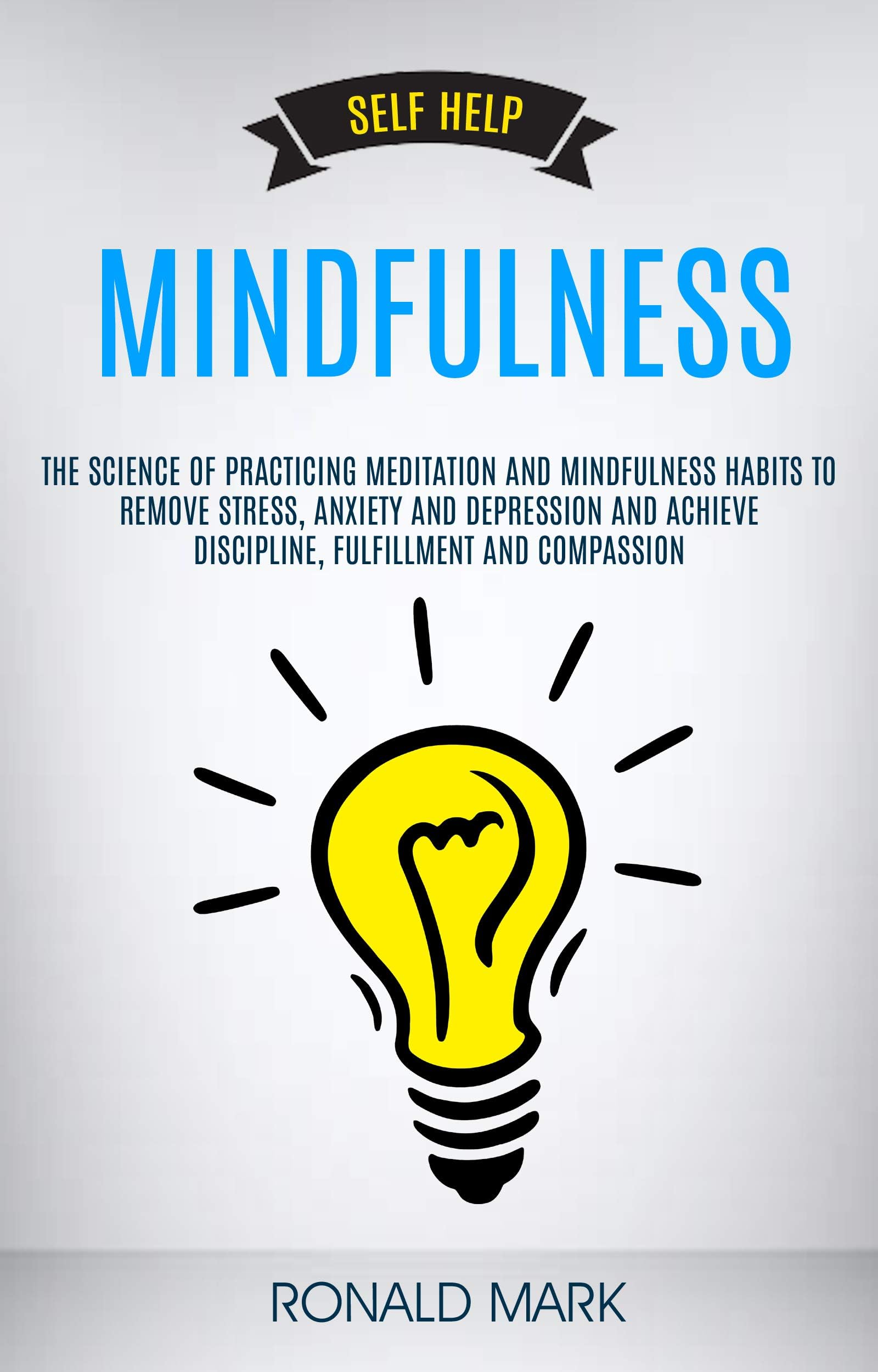 Self Help: Mindfulness: The Science Of Practicing Meditation And Mindfulness Habits To Remove Stress, Anxiety And Depression And Achieve Discipline, Fulfillment And Compassion