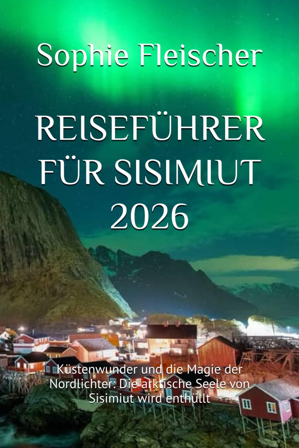 REISEFÜHRER FÜR SISIMIUT 2026: Küstenwunder und die Magie der Nordlichter: Die arktische Seele von Sisimiut wird enthüllt