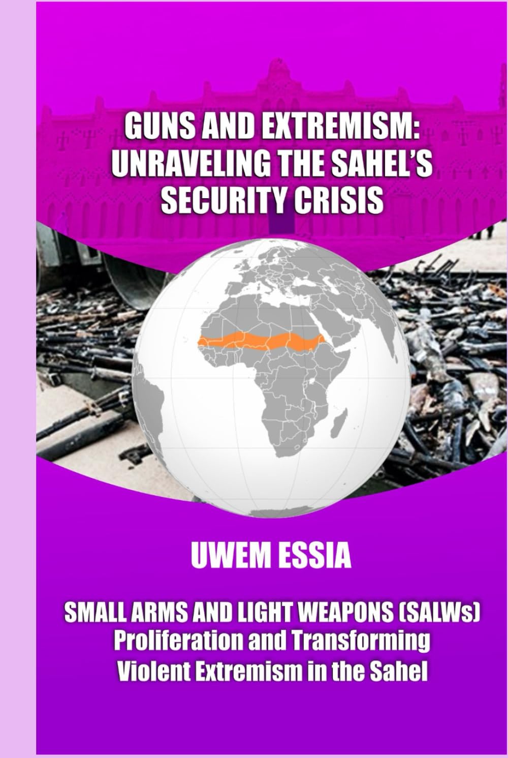 GUNS AND EXTREMISM: UNRAVELING THE SAHEL'S SECURITY CRISIS: Small Arms and Light Weapons (SALWs) Proliferation and Transforming Violent Extremism in the Sahel (Peacebuilding and Development)