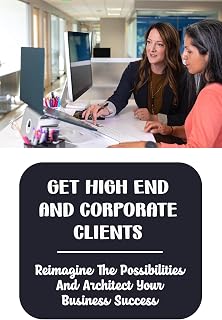 Get High End And Corporate Clients: Reimagine The Possibilities And Architect Your Business Success