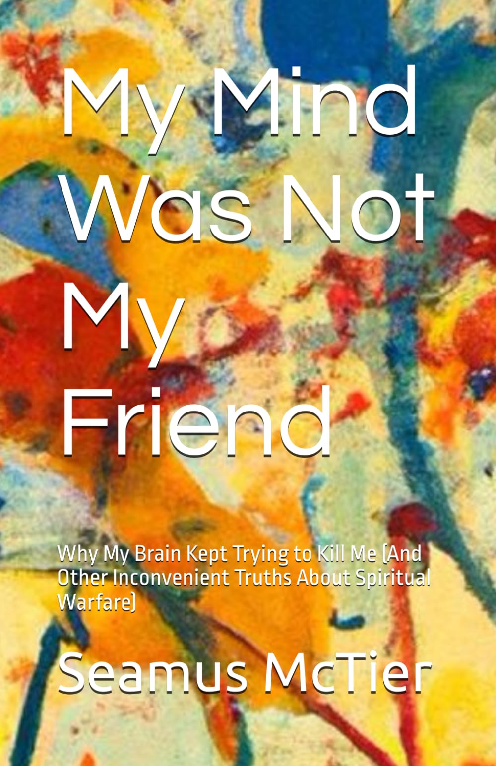 My Mind Was Not My Friend: Why My Brain Kept Trying to Kill Me (And Other Inconvenient Truths About Spiritual Warfare)
