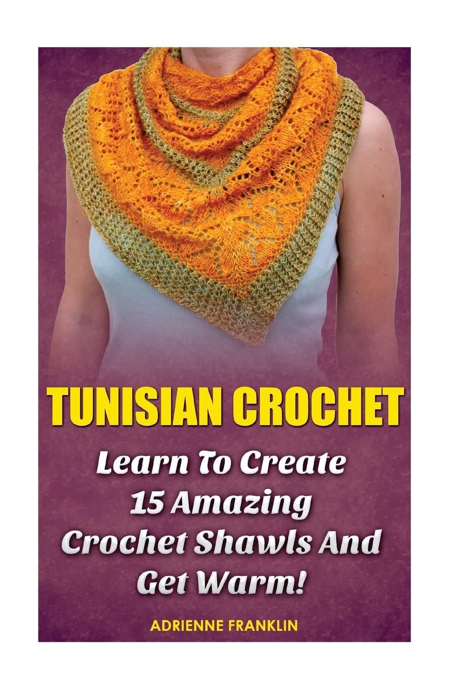 Tunisian Crochet: Learn to Creat 15 Amazing Crochet Shawls and Get Warm!: (Tunisian Crochet, Crochet Scarves, Crochet Shawls, How To Crochet, Crochet ... Patterns For Beginners, Crochet Patterns)