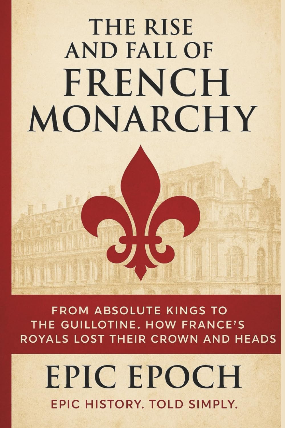 The Rise and Fall of the French Monarchy: From Absolute Kings to the Guillotine. How France’s Royals Lost Their Crown and Heads (The Rise and Fall Series)