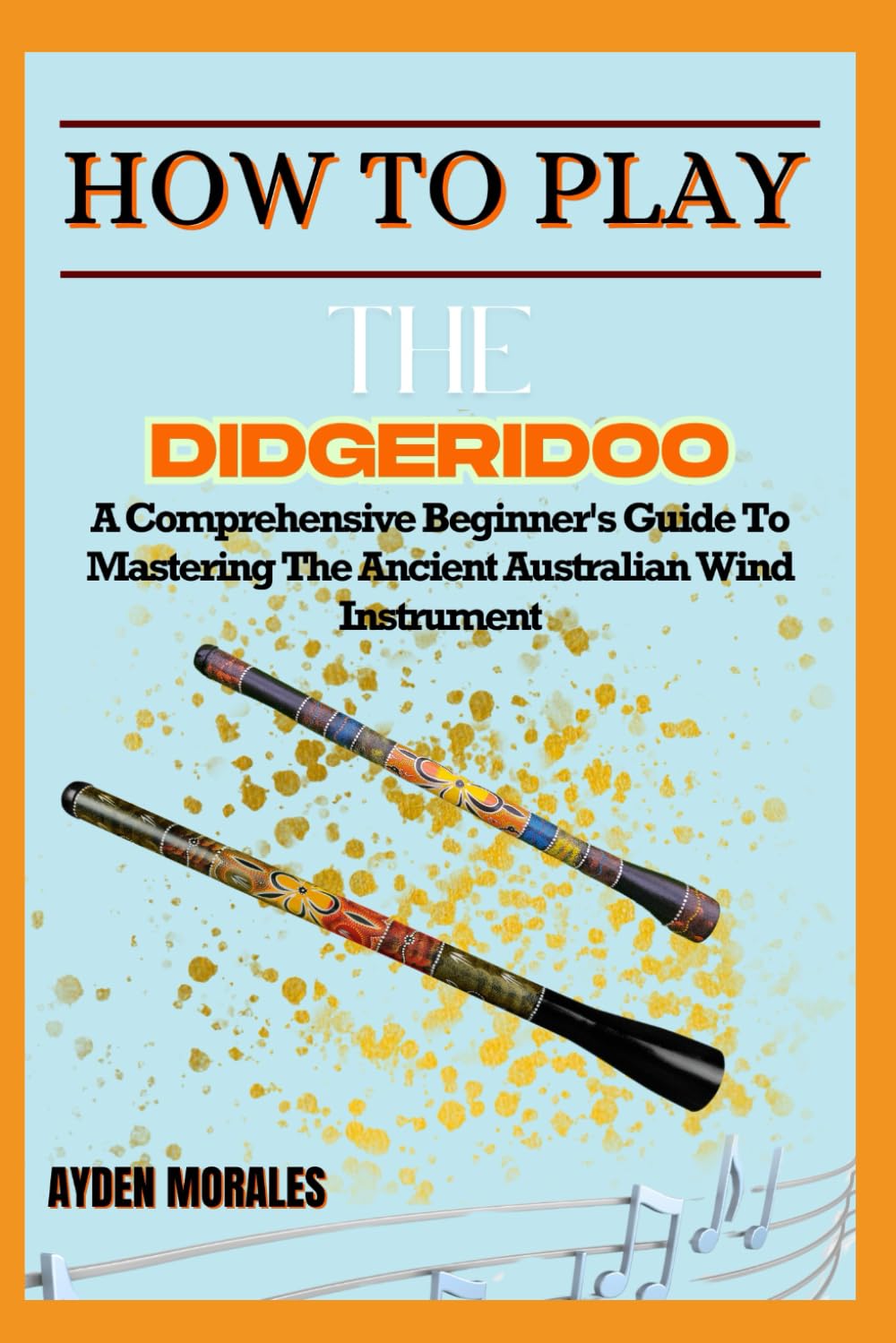HOW TO PLAY THE DIDGERIDOO: A Comprehensive Beginner's Guide To Mastering The Ancient Australian Wind Instrument