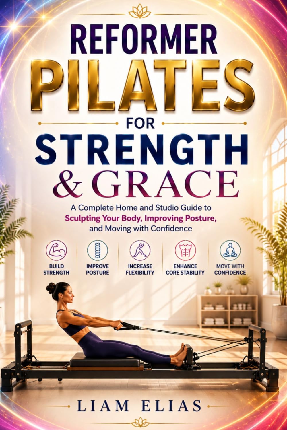 REFORMER PILATES FOR STRENGTH & GRACE: A Complete Home and Studio Guide to Sculpting Your Body, Improving Posture, and Moving with Confidence