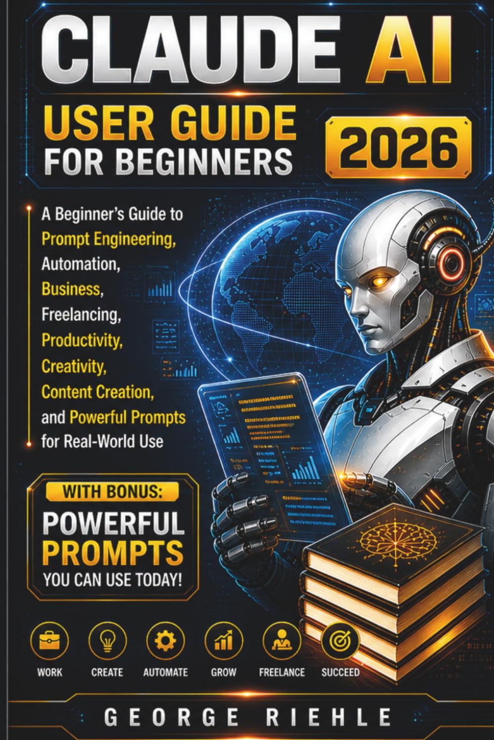 CLAUDE AI User Guide For Beginners 2026: A Beginner’s Guide to Prompt Engineering, Automation, Business, Freelancing, Productivity, Creativity, ... and Powerful Prompts for Real-World Use