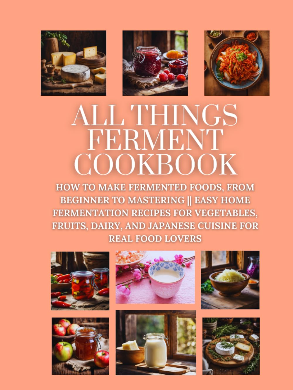 All Things Ferment Cookbook: How to Make Fermented Foods, from Beginner to Mastering || Easy Home Fermentation Recipes for Vegetables, Fruits, Dairy, and Japanese Cuisine for Real Food Lovers