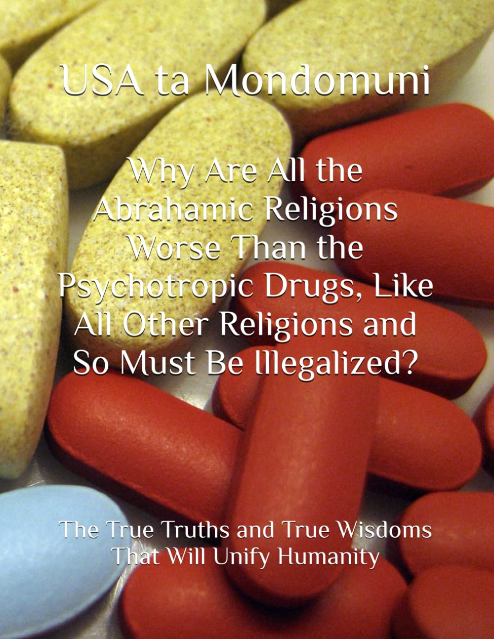 Why Are All the Abrahamic Religions Worse Than the Psychotropic Drugs, Like All Other Religions and So Must Be Illegalized?: The True Truths and True Wisdoms That Will Unify Humanity