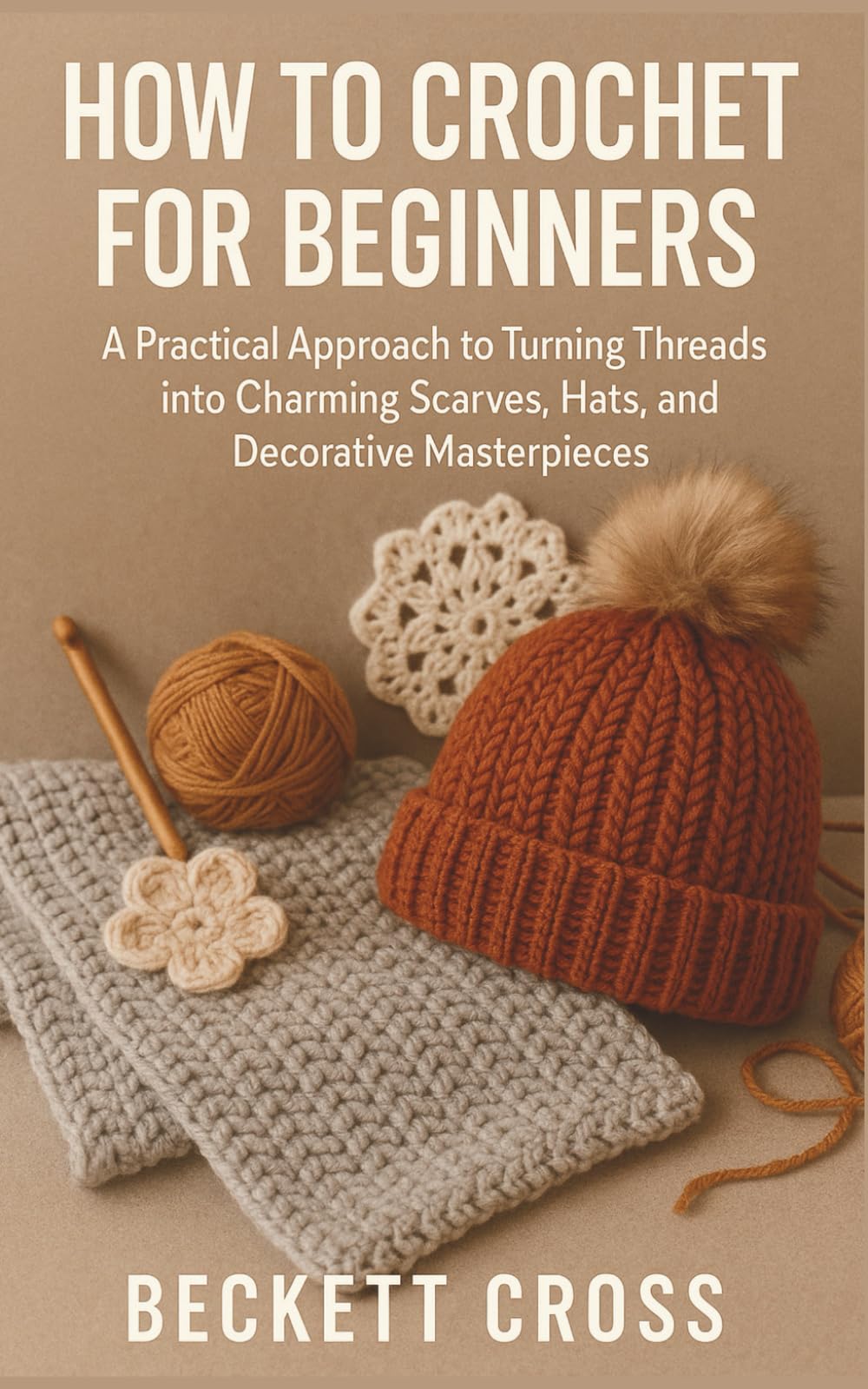 HOW TO CROCHET FOR BEGINNERS: A Practical Approach to Turning Threads into Charming Scarves, Hats, and Decorative Masterpieces