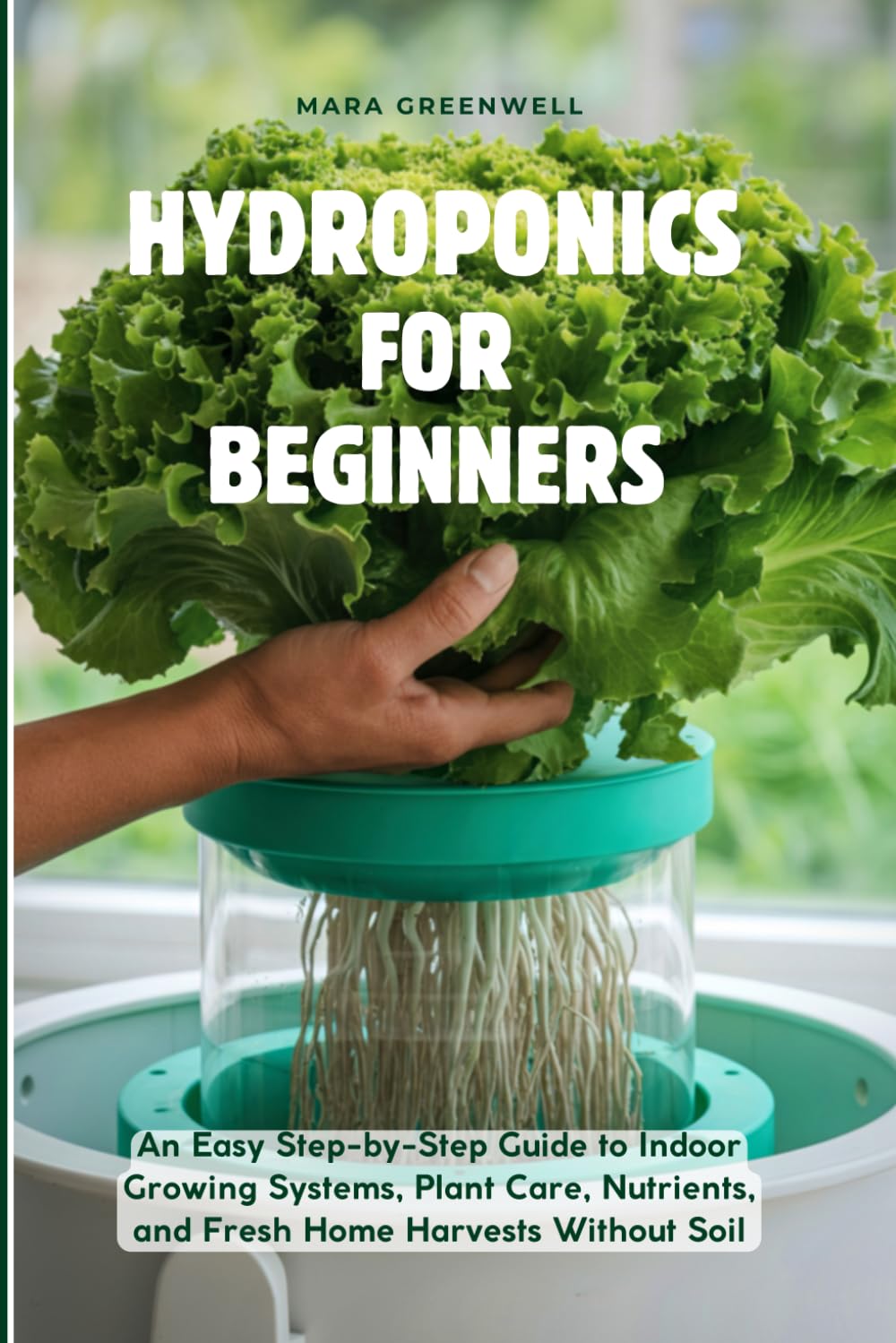 Hydroponics For Beginners: An Easy Step-by-Step Guide to Indoor Growing Systems, Plant Care, Nutrients, and Fresh Home Harvests Without Soil