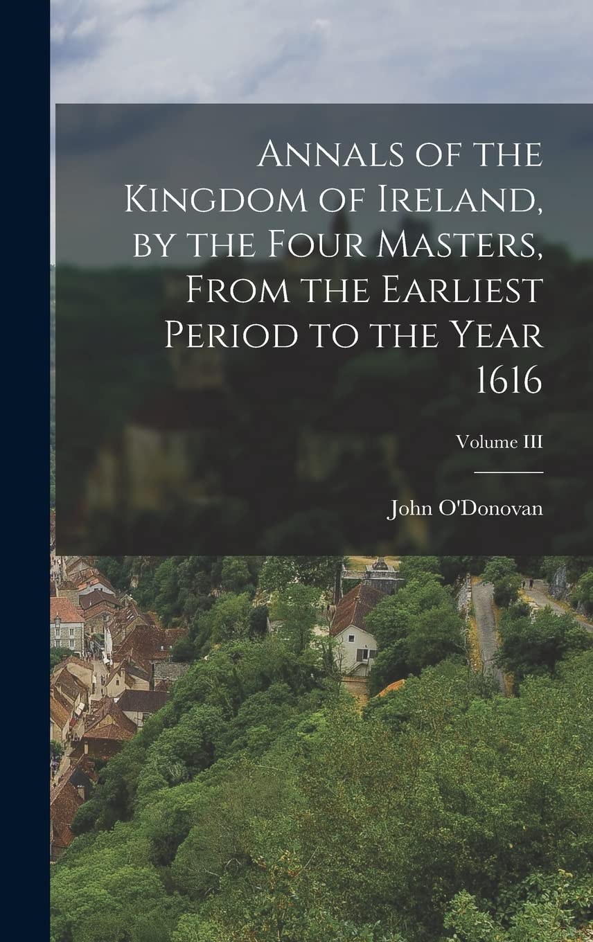 Annals of the Kingdom of Ireland, by the Four Masters, from the Earliest Period to the Year 1616; Volume III