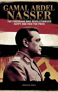 Gamal Abdel Nasser: The Firebrand Who Revolutionized Egypt and Paid the Price: How His Vision for the Arab World Defined a Generation and Led to His Downfall