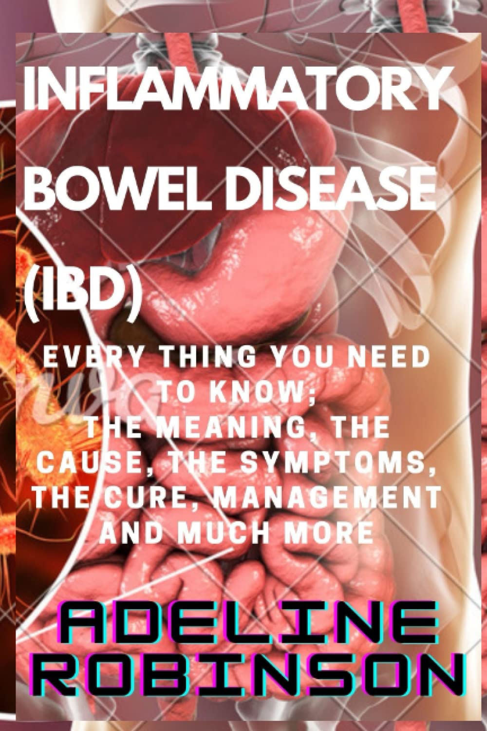 INFLAMMATORY BOWEL DISEASE (IBD): EVERY THING YOU NEED TO KNOW; THE MEANING, THE CAUSE, THE SYMPTOMS, THE CURE, MANAGEMENT AND MUCH MORE….