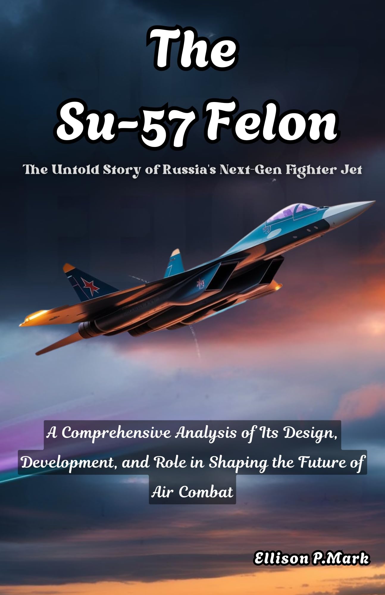 The Su-57 Felon:The Untold Story of Russia's Next-Gen Fighter Jet: A Comprehensive Analysis of Its Design, Development, and Role in Shaping the Future ... The Evolution of Modern Combat Aircraft)