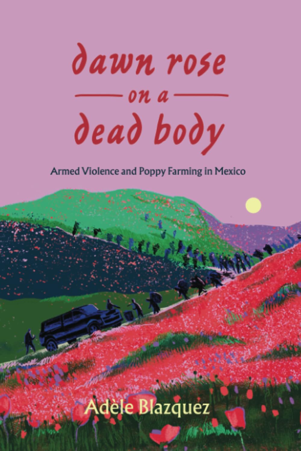 Dawn Rose on a Dead Body: Armed Violence and Poppy Farming in Mexico: 59 (California Series in Public Anthropology)