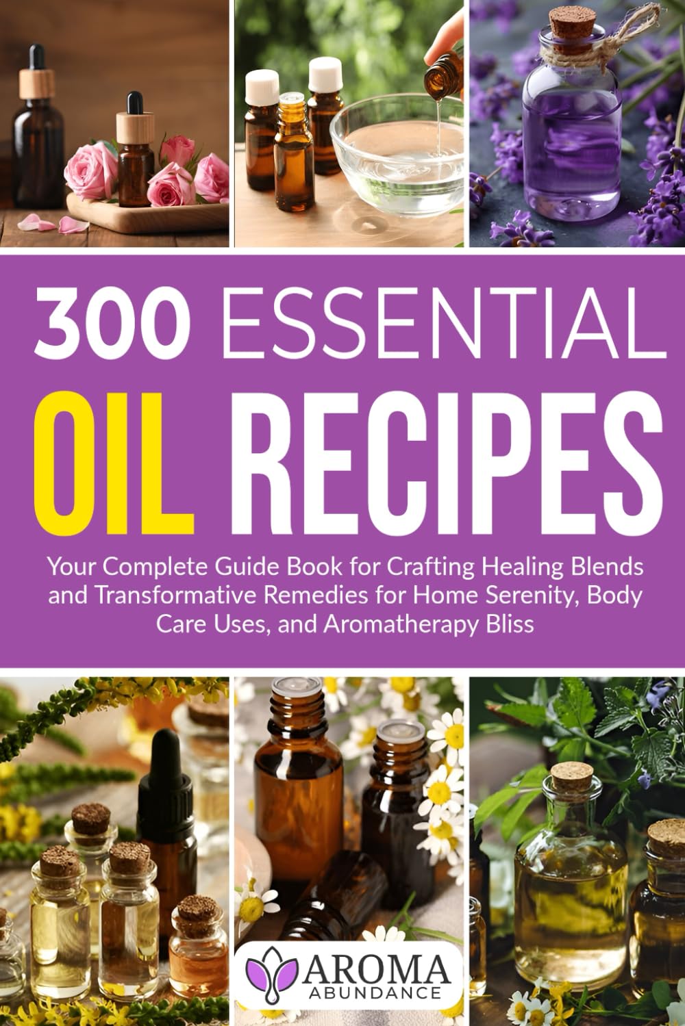 300 Essential Oil Recipes: Your Complete Guide Book for Crafting Healing Blends and Transformative Remedies for Home Serenity, Body Care Uses, and