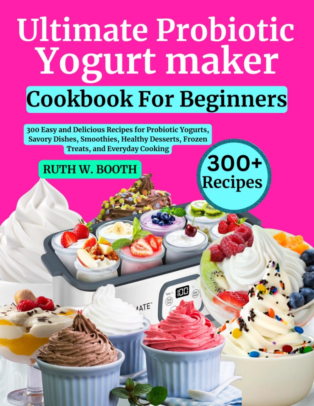 Ultimate Probiotic Yogurt Maker Cookbook For Beginners: 300 Easy and Delicious Recipes for Probiotic Yogurts, Savory Dishes, Smoothies, Healthy Desserts, Frozen Treats, and Everyday Cooking