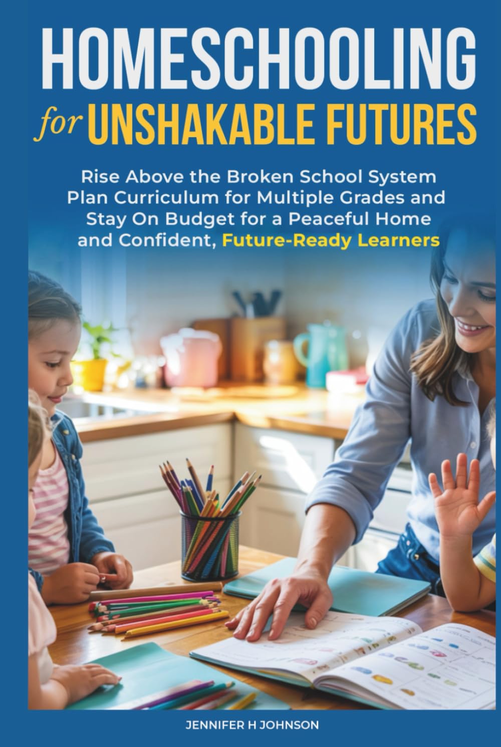 Homeschooling for Unshakable Futures: Rise Above the Broken School System, Plan Curriculum for Multiple Grades, and Stay On Budget for a Peaceful Home and Confident, Future-Ready Learners