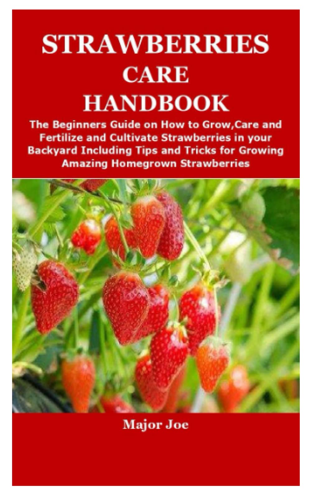 STRAWBERRIES CARE HANDBOOK: The Beginners Guide on How to Grow,Care and Fertilize and Cultivate Strawberries in your Backyard Including Tips and Tricks for Growing Amazing Homegrown Strawberries