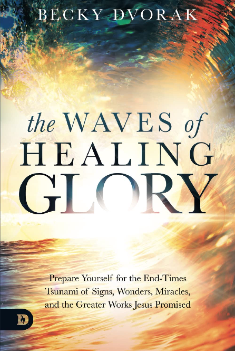 The Waves of Healing Glory: Prepare Yourself for the End-Times Tsunami of Signs, Wonders, Miracles, and the Greater Works Jesus Promised