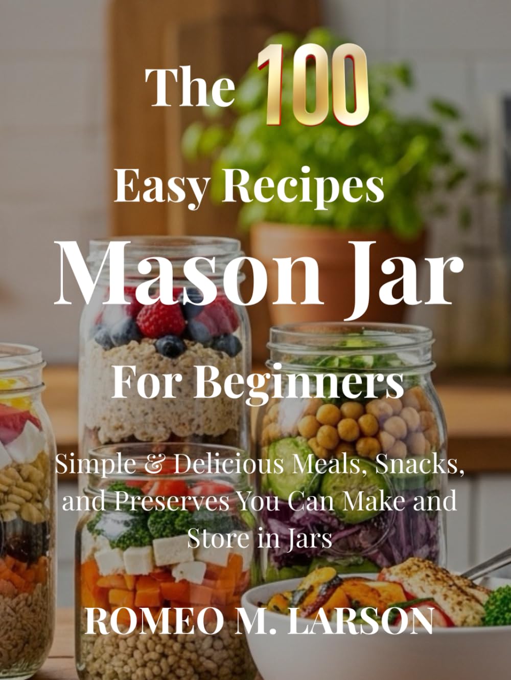 The 100 Easy Recipes Mason Jar: Simple & Delicious Meals, Snacks, and Preserves You Can Make and Store in Jars