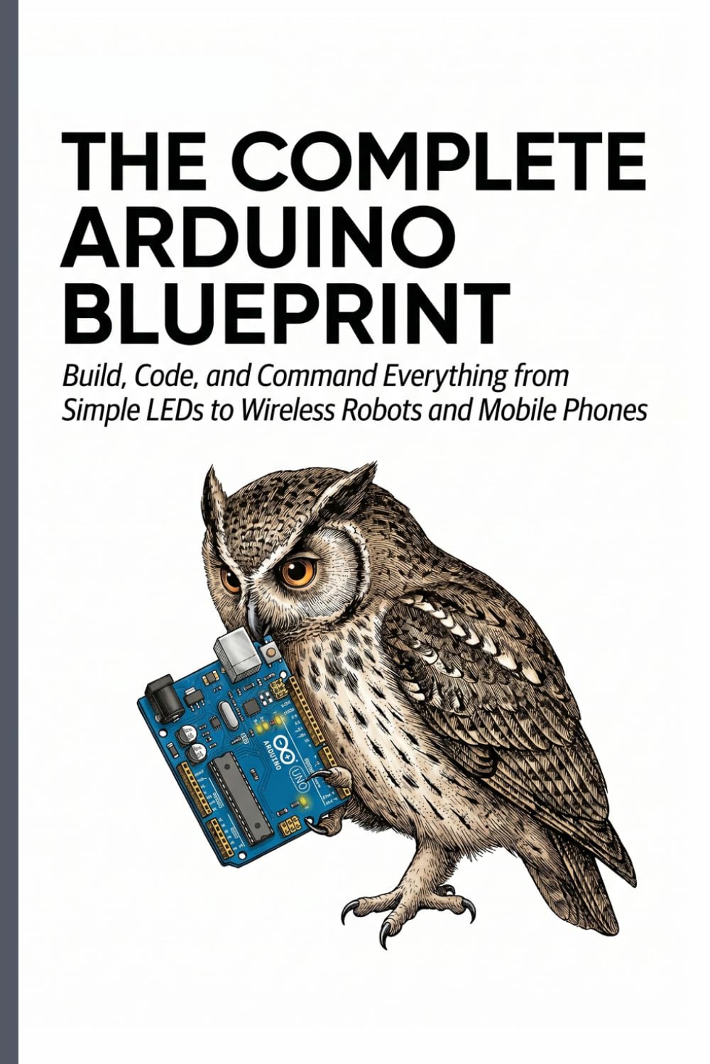 THE COMPLETE ARDUINO BLUEPRINT: Build, Code, and Command Everything from Simple LEDs to Wireless Robots and Mobile Phones