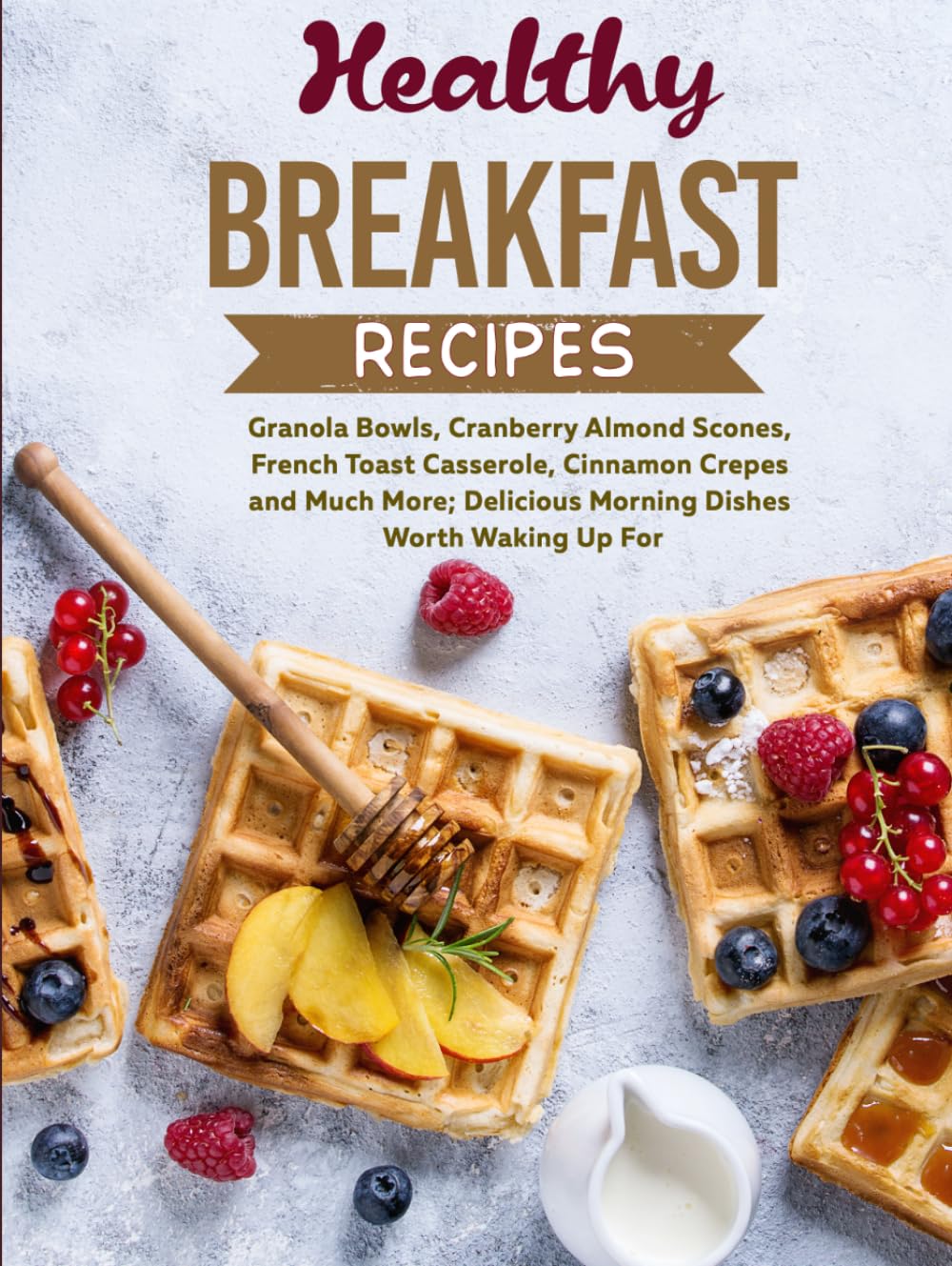 Healthy Breakfast Recipes: Granola Bowls, Cranberry Almond Scones, French Toast Casserole, Cinnamon Crepes and Much More; Delicious Morning Dishes Worth Waking Up For