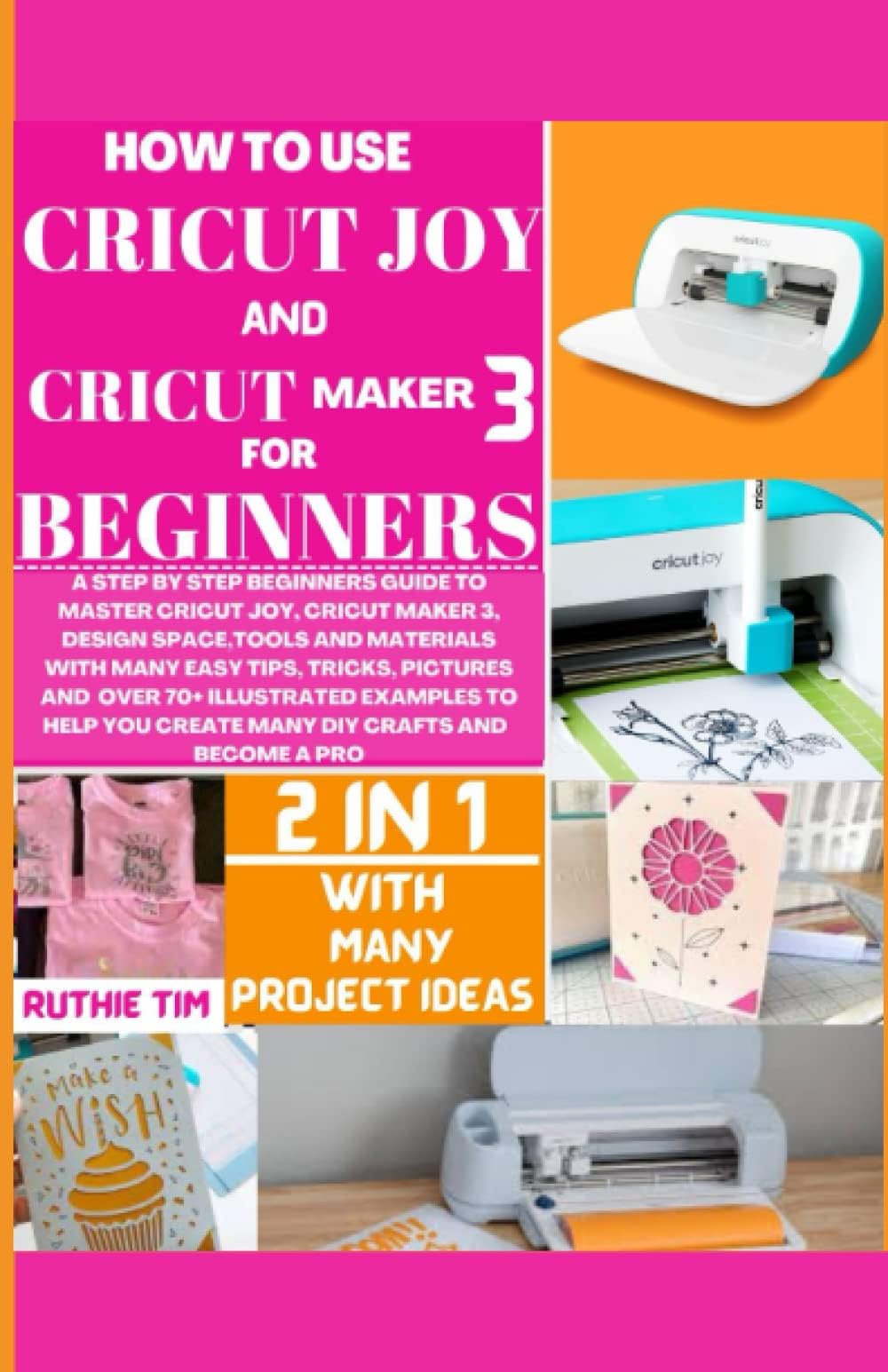 HOW TO USE CRICUT MAKER 3 AND CRICUT JOY FOR BEGINNERS: A STEP-BY-STEP BEGINNERS GUIDE TO MASTER CRICUT JOY, CRICUT MAKER 3, DESIGN SPACE, TOOLS & MATERIALS WITH EASY TIPS, TRICKS AND 70+ DIY PROJECTS