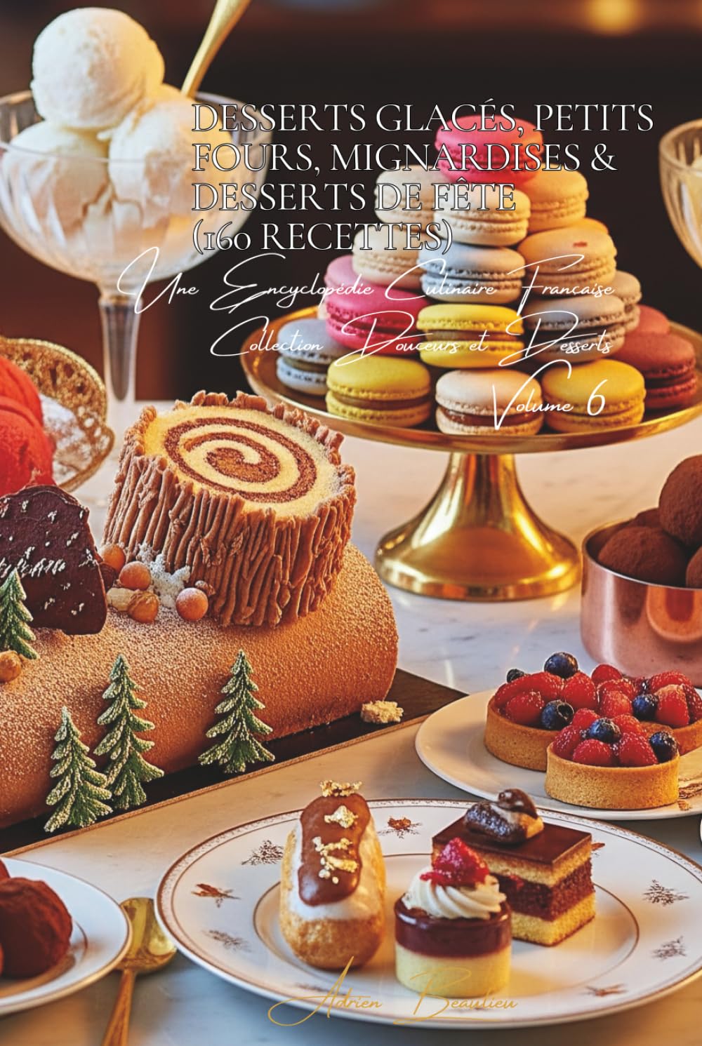 Desserts Glacés, Petits Fours, Mignardises & Desserts de Fête (160 recettes): Une Encyclopédie Culinaire Française - Collection "Douceurs et Desserts" - Volume 6