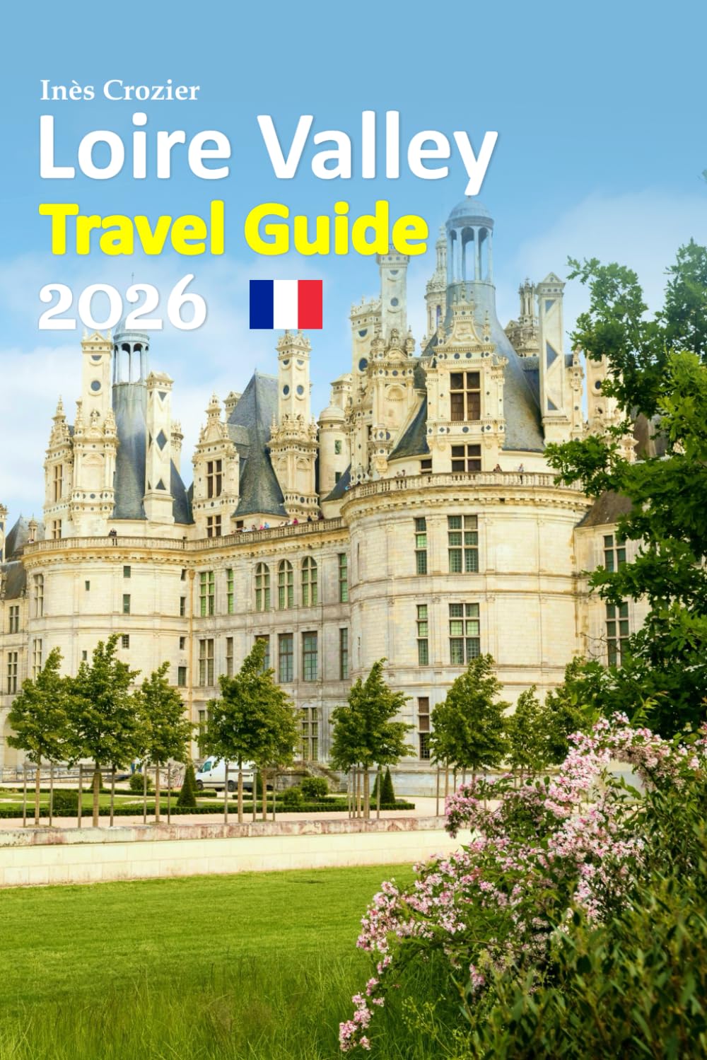 Loire Valley Travel Guide 2026: Experience Fairytale Castles, Romantic Vineyards, Historic Villages, Local Food Secrets, Scenic Routes, Practical ... and a Relaxed 6-day travel itinerary and more
