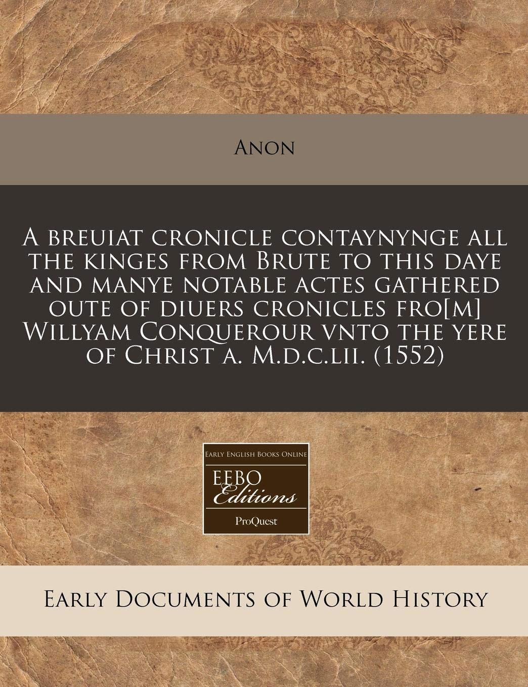 A Breuiat Cronicle Contaynynge All the Kinges from Brute to This Daye and Manye Notable Actes Gathered Oute of Diuers Cronicles Fro[m] Willyam Conquerour Vnto the Yere of Christ A. M.D.C.LII. (1552)