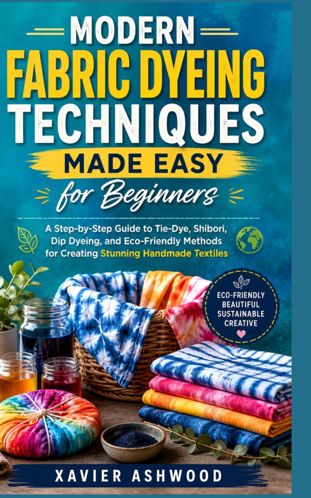 MODERN FABRIC DYEING TECHNIQUES MADE EASY FOR BEGINNERS: A Step-by-Step Guide to Tie-Dye, Shibori, Dip Dyeing, and Eco-Friendly Methods for Creating Stunning Handmade Textiles