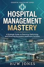 HOSPITAL MANAGEMENT MASTERY: The Complete Guide to Running, Optimizing, and Scaling a World-Class Healthcare Facility (Essential Healthcare Series)