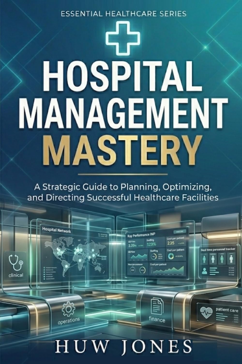 HOSPITAL MANAGEMENT MASTERY: The Complete Guide to Running, Optimizing, and Scaling a World-Class Healthcare Facility (Essential Healthcare Series)
