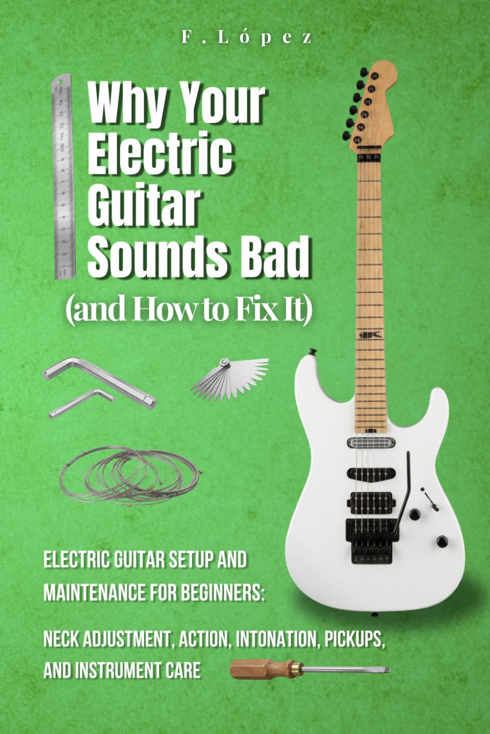 Why Your Electric Guitar Sounds Bad (and How to Fix It): Electric Guitar Setup and Maintenance for Beginners: Neck Adjustment, Action, Intonation, ... Care (The Guitarist’s Path: Mastery Series)