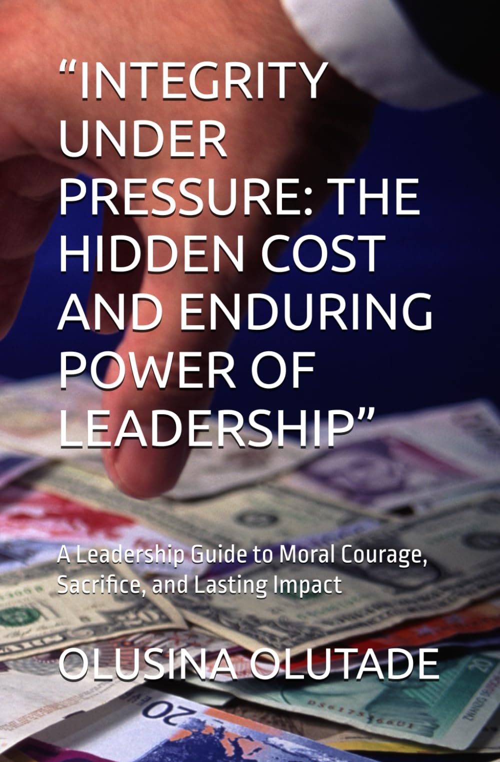 “INTEGRITY UNDER PRESSURE: THE HIDDEN COST AND ENDURING POWER OF LEADERSHIP”: A Leadership Guide to Moral Courage, Sacrifice, and Lasting Impact