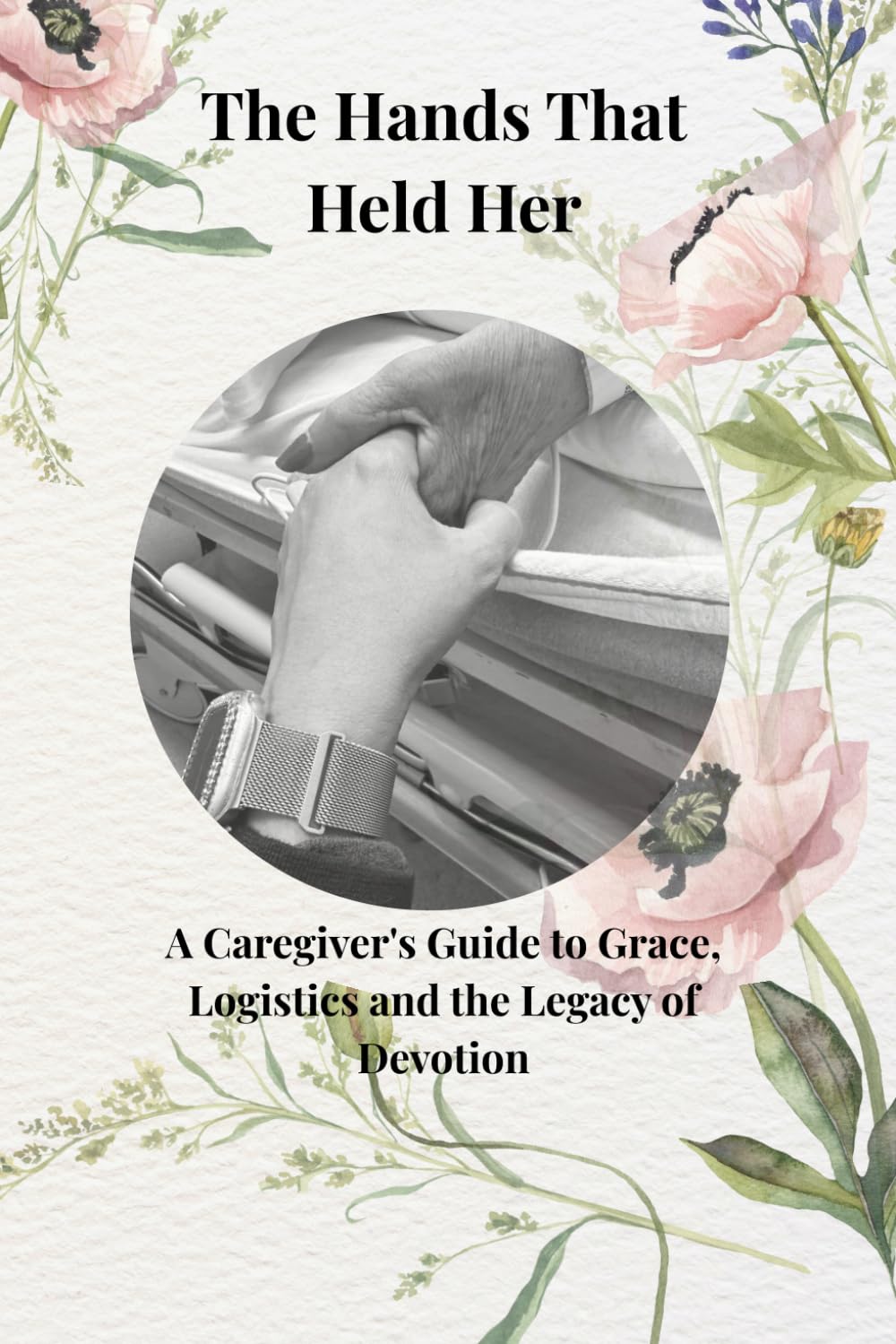 The Hands That Held Her: A Caregivers Guide to Grace, Logistics, and the Legacy of Devotion