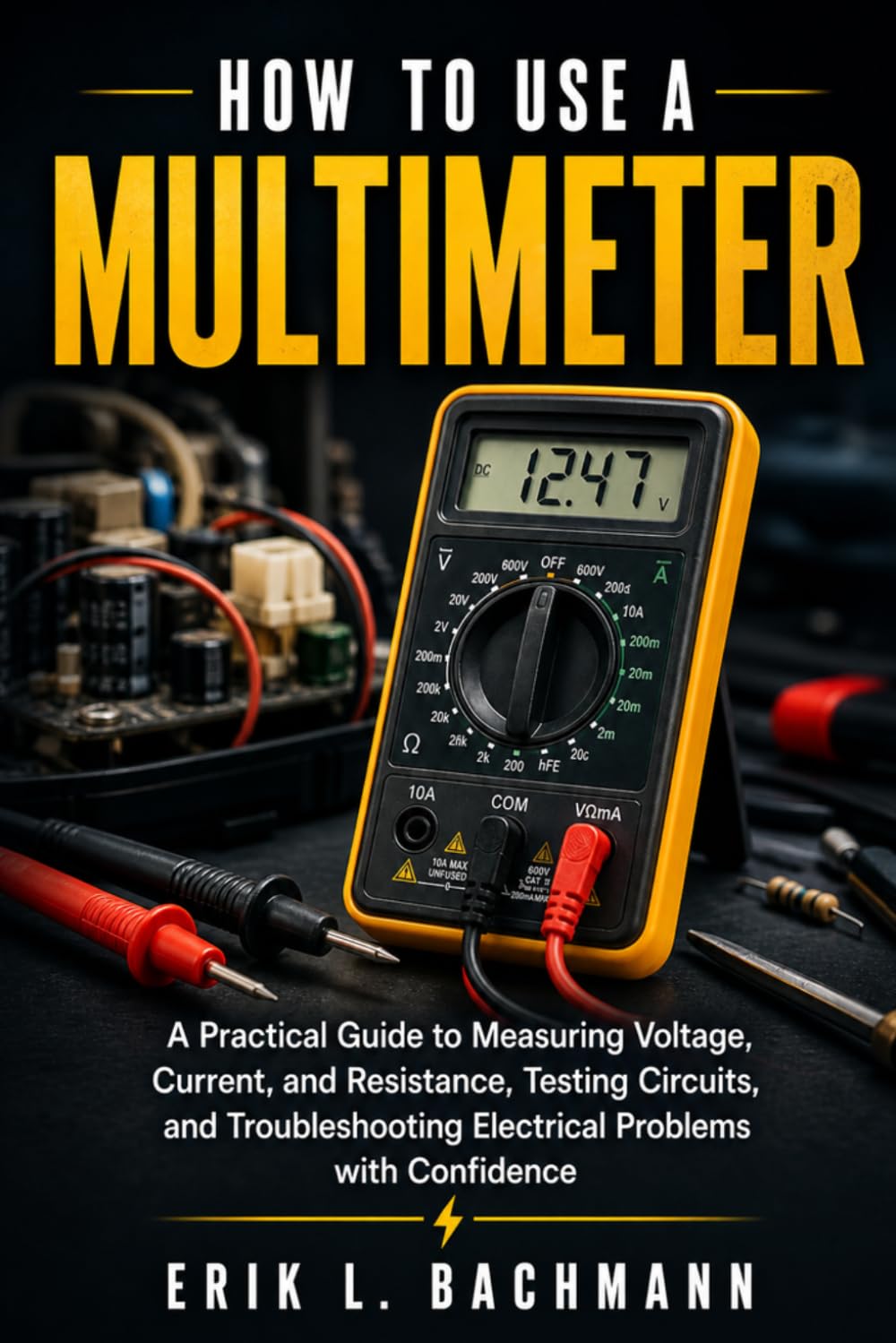HOW TO USE A MULTIMETER: A Practical Guide to Measuring Voltage, Current, and Resistance, Testing Circuits, and Troubleshooting Electrical Problems with Confidence