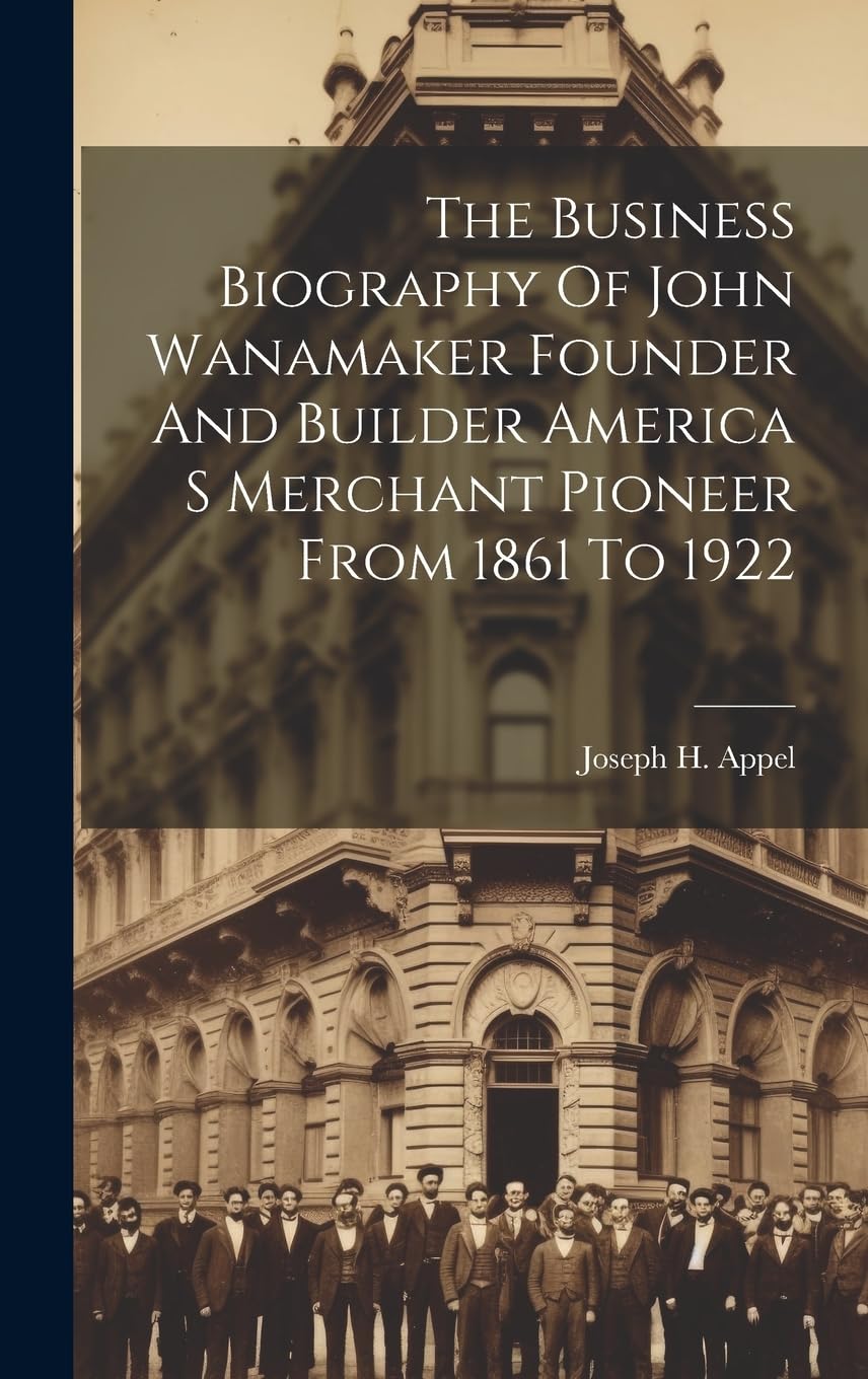 The Business Biography Of John Wanamaker Founder And Builder America S Merchant Pioneer From 1861 To 1922