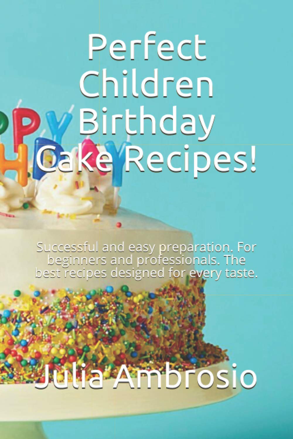 Perfect Children Birthday Cake Recipes!: Successful and easy preparation. For beginners and professionals. The best recipes designed for every taste.