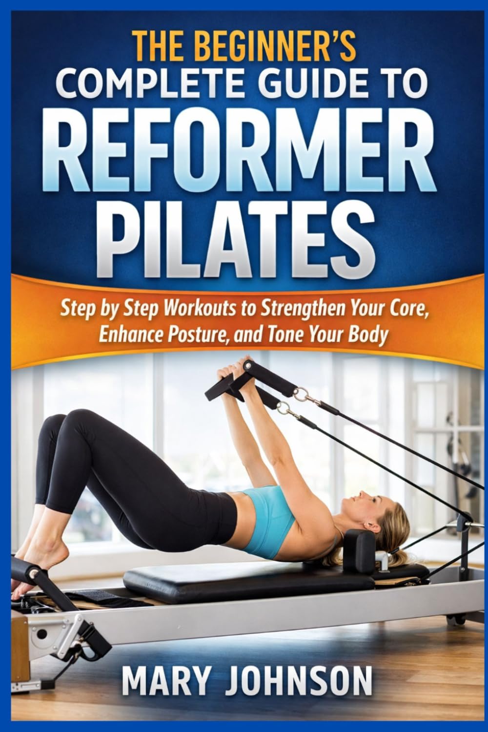THE BEGINNER'S COMPLETE GUIDE TO REFORMER PILATES: Step by Step Workouts to Strengthen Your Core, Enhance Posture, and Tone Your Body