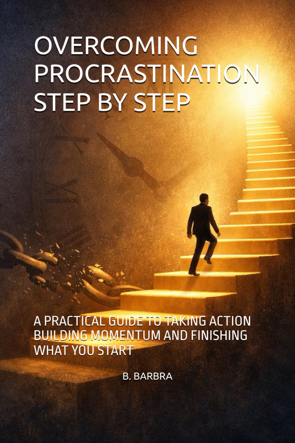 OVERCOMING PROCRASTINATION STEP BY STEP: A PRACTICAL GUIDE TO TAKING ACTION BUILDING MOMENTUM AND FINISHING WHAT YOU START
