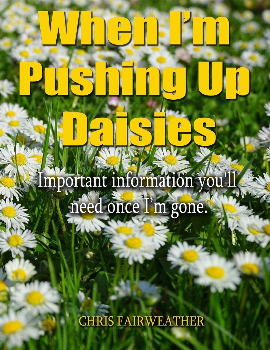 When I'm Pushing Up Daisies: Important Information You'll Need Once I've Gone