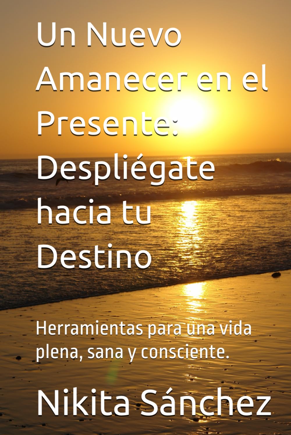 Un Nuevo Amanecer en el Presente: Despliégate hacia tu Destino: Herramientas para una vida plena, sana y consciente.