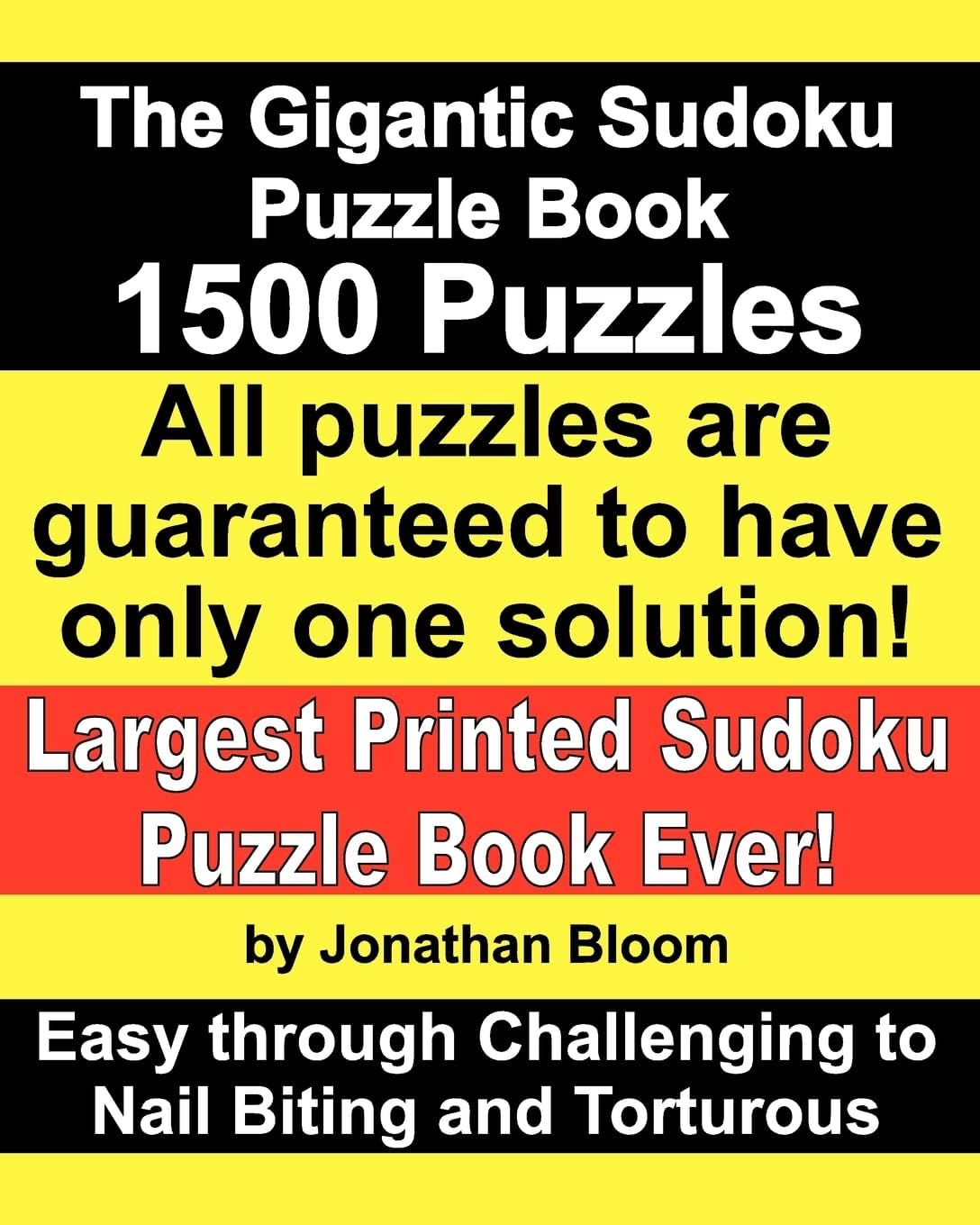 The Gigantic Sudoku Puzzle Book. 1500 Puzzles. Easy through Challenging to Nail Biting and Torturous. Largest Printed Sudoku Puzzle Book ever. All puzzles are guaranteed to have only ONE SOLUTION!