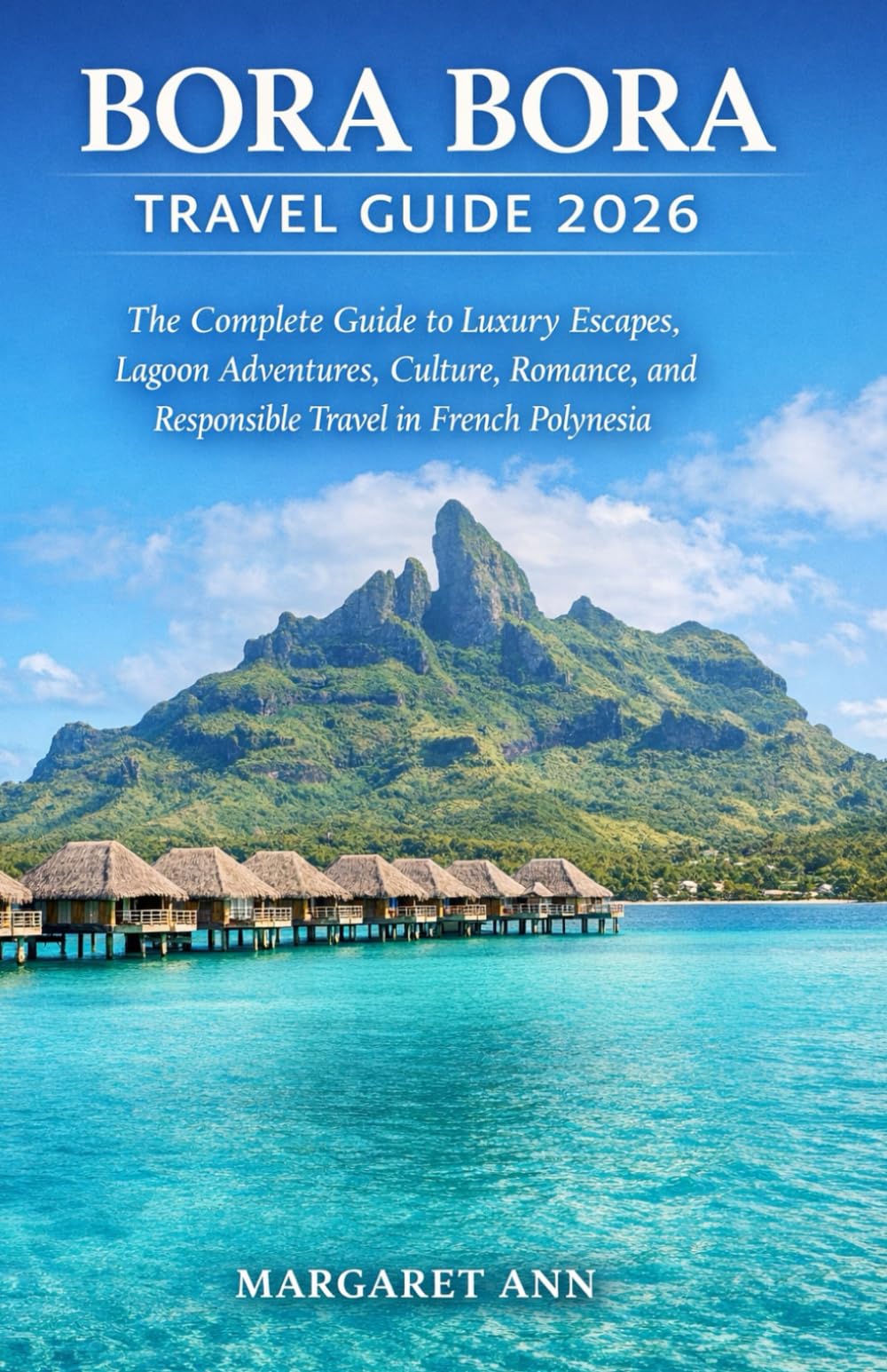BORA BORA TRAVEL GUIDE 2026: The Complete Guide to Luxury Escapes, Lagoon Adventures, Culture, Romance, and Responsible Travel in French Polynesia