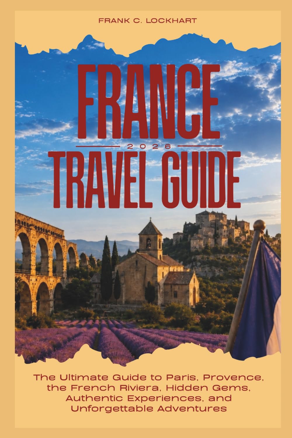FRANCE TRAVEL GUIDE 2026: The Ultimate Guide to Paris, Provence, the French Riviera, Hidden Gems, Authentic Experiences, and Unforgettable Adventures